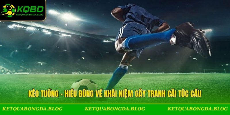 Kèo Tuồng - Hiểu Đúng Về Khái Niệm Gây Tranh Cãi Túc Cầu
